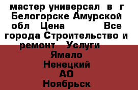 мастер универсал  в  г.Белогорске Амурской обл › Цена ­ 3 000 - Все города Строительство и ремонт » Услуги   . Ямало-Ненецкий АО,Ноябрьск г.